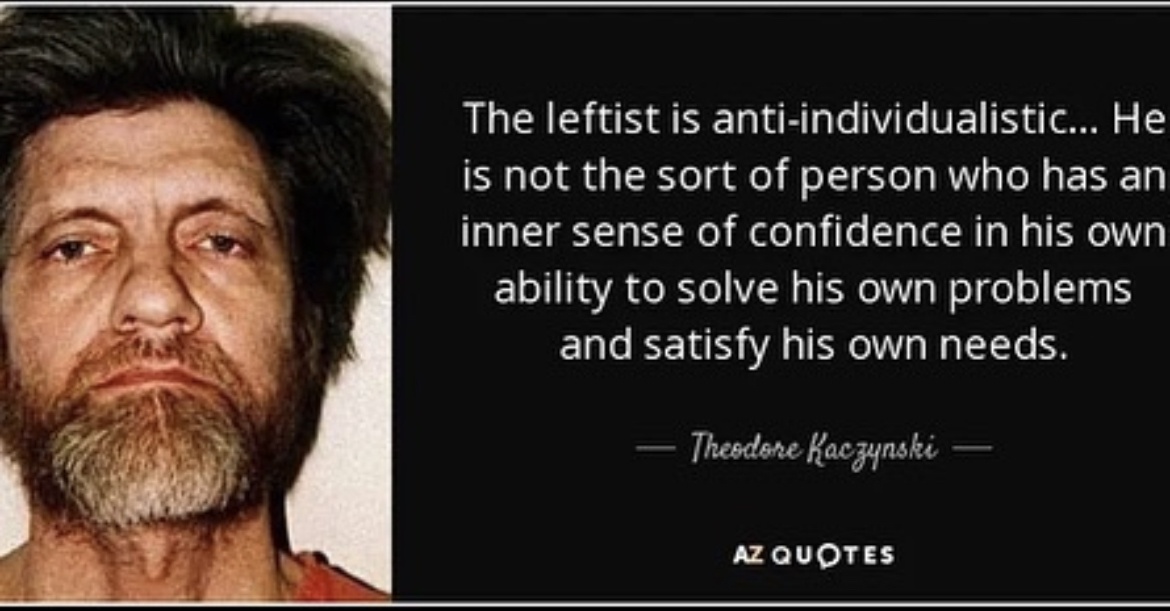 Ted K quote that says “ The leftist is anti-individualistic... He is not the sort of person who has an inner sense of confidence in his own ability to solve his own problems and satisfy his own needs.”