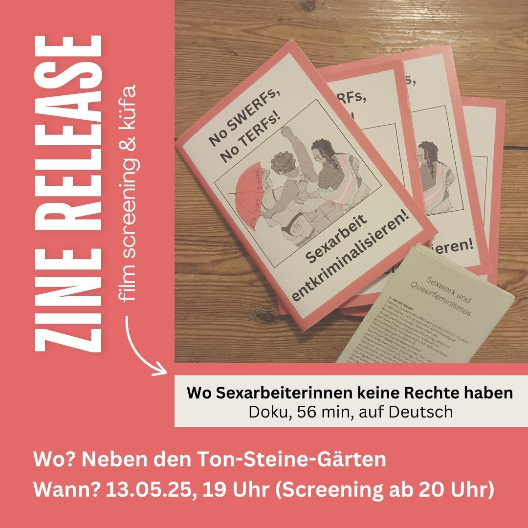 ZINE RELEASE.
film screening & küfa.
No SWERFS, No TERFS!
Sexarbeit entkriminalisieren!
Film: "Wo Sexarbeiterinnen keine Rechte haben."
Doku, 56 min, auf Deutsch.
Wo? Neben den Ton-Steine-Gärten.
Wann? 13.05.25, 19 Uhr (Screening ab 20 Uhr).
