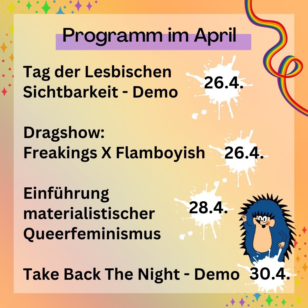 "Programm im April: 26.4. Tag der lesbischen Sichtbarkeit - Demo. 26.4. Dragshow: Freakings X Flamboyish. 28.4. Einführung materialistischer Queerfeminismus. 30.4. Take Back the Night - Demo."