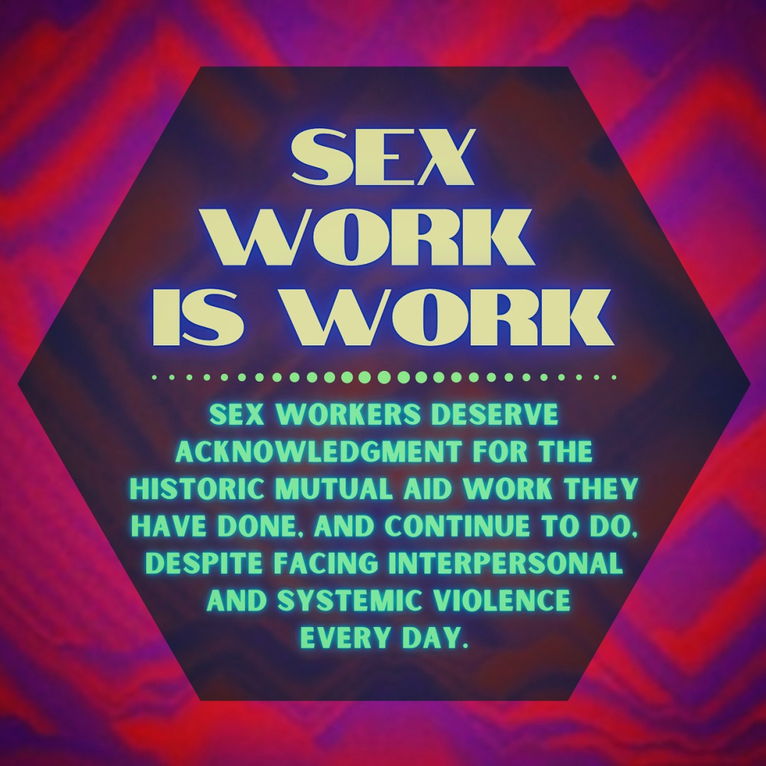 Graphic with a pink and purple abstract sand art background, and a slightly transparent hexagon text box in the shade of burgundy. Inside the text box is glowing yellow and green text, and  agrarian dotted line in the middle. Text reads: sex work is work. Sex workers deserve acknowledgment for the historic mutual aid work they have done, and continue to do, despite facing interpersonal and systemic violence every day.