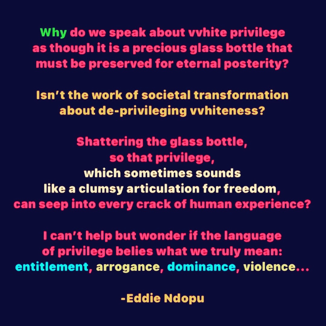 Graphic with black background and bright color text: Why do we speak about white privilege as though it is a precious glass bottle that must’ve preserved for eternal posterity? Isn’t the work of societal transformation about de-privileging whiteness? Shattering the glass bottle, so that privilege, which sometimes sounds like a clumsy articulation for freedom, can seep into every crack of the human experience? I can’t help but wonder if the language of privilege belies what we truly mean: entitlement, arrogance, dominance, violence… -Eddie Ndopu