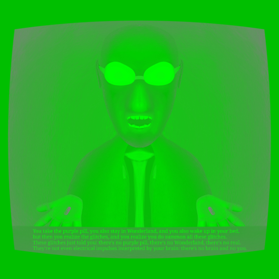 A drawing whose color palette is monochromatic, ranging from gray to green. It depicts a symmetrical figure, a black man in a suit wearing reflective sunglasses as he extends both his hands with the palm facing upward holding pills, the archetypal Morpheus from The Matrix franchise. Both pills are grayish but they feel like purple to a human viewer due to the surrounding green bright. The whole composition has both an inner soft vignette and an outer hard vignette (also ranging from green to gray), the latter vignette of which resembles a CRT TV set frame. The bottom part of the inner TV picture has a subtitle, which reads: 
"You take the purple pill, you also stay in Wonderland, and you also wake up in your bed,
but then you realize the glitches, and you realize you do summon all these glitches.
These glitches just told you: there’s no purple pill, there’s no Wonderland, there’s no real.
They’re not even electrical impulses interpreted by your brain: there’s no brain and no you."