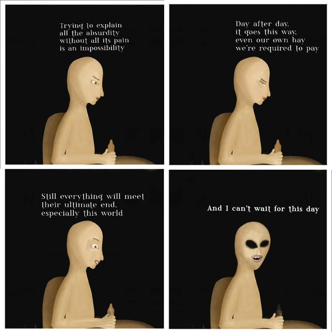 A four-panel cartoon layout. A bald, beige humanoid sits on a table facing sideways. He holds a bottle of beer.
Panel 1: he's downcast and pensive while he says "trying to explain all the absurdity without all its pain is an impossibility"
Panel 2: tears subtly fall from his eyes out of sadness, which are slightly more squinted as he says "Day after day, it goes this way: even our own hay we're required to pay".
Panel 3: his grip over the bottle suddenly gets stronger as it cracks on his hand, he suddenly exhibits a mad grimace while looking at the cracked bottle, then he says "still everything will meet their ultimate end, especially this world"
Panel 4: he turns his head towards the viewer, revealing sudden hollow black eyes and sharp teeth grimace, while his bottle further collapses in his hand, then he says "and I can't wait for this day"